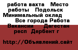работа.вахта › Место работы ­ Подольск › Минимальный оклад ­ 36 000 - Все города Работа » Вакансии   . Дагестан респ.,Дербент г.